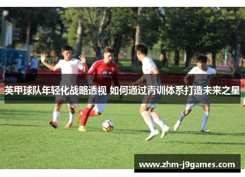 英甲球队年轻化战略透视 如何通过青训体系打造未来之星