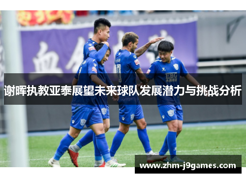 谢晖执教亚泰展望未来球队发展潜力与挑战分析 谢晖执教亚泰展望未来球队发展潜力与挑战分析