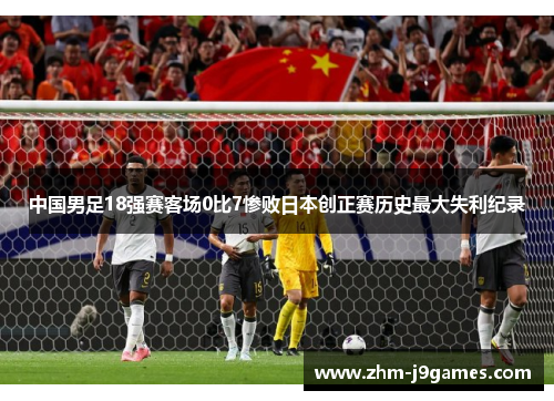 中国男足18强赛客场0比7惨败日本创正赛历史最大失利纪录