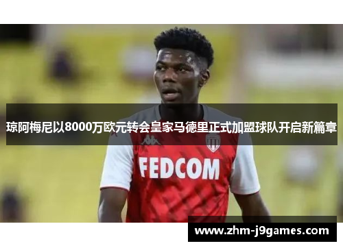 琼阿梅尼以8000万欧元转会皇家马德里正式加盟球队开启新篇章