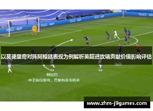以莫德里奇对阵阿根廷表现为例解析英超进攻端贡献价值影响评估 以莫德里奇对阵阿根廷表现为例解析英超进攻端贡献价值影响评估